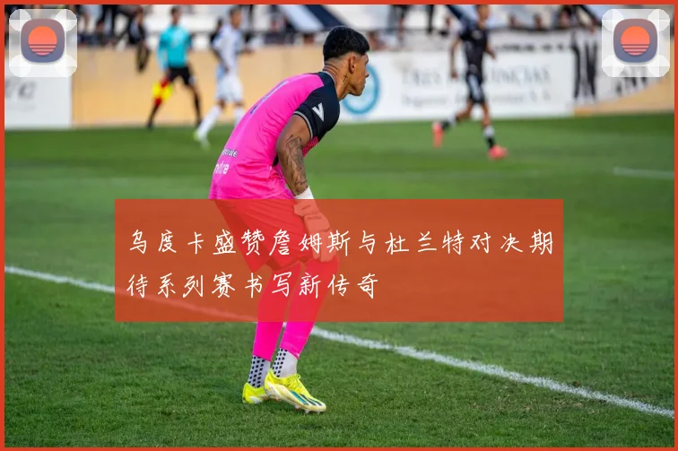 乌度卡盛赞詹姆斯与杜兰特对决期待系列赛书写新传奇