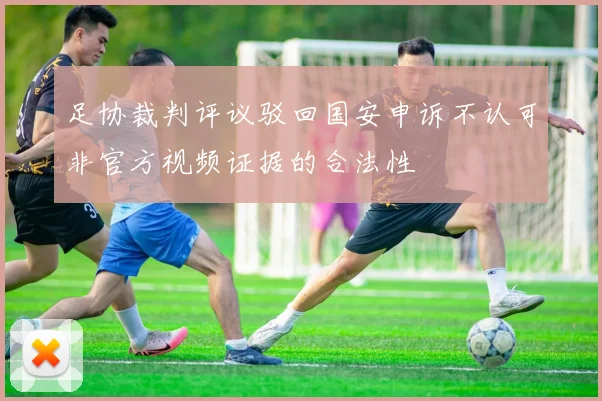 足协裁判评议驳回国安申诉不认可非官方视频证据的合法性