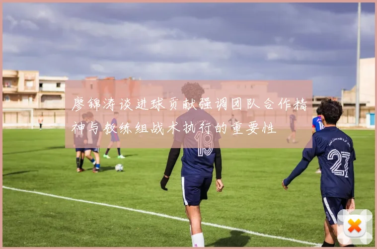 廖锦涛谈进球贡献强调团队合作精神与教练组战术执行的重要性
