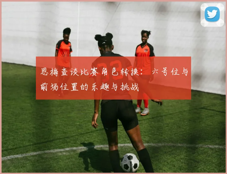 恩梅查谈比赛角色转换：六号位与前场位置的乐趣与挑战