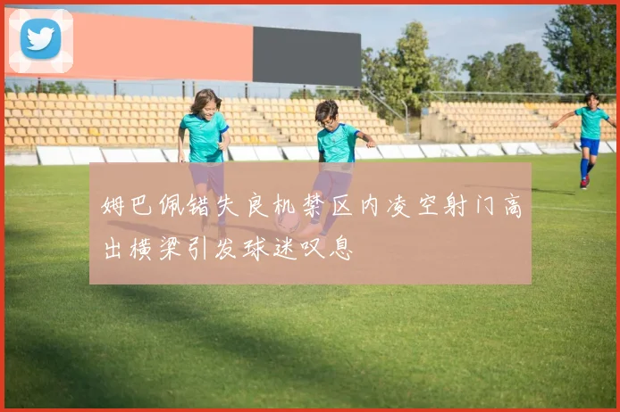 姆巴佩错失良机禁区内凌空射门高出横梁引发球迷叹息