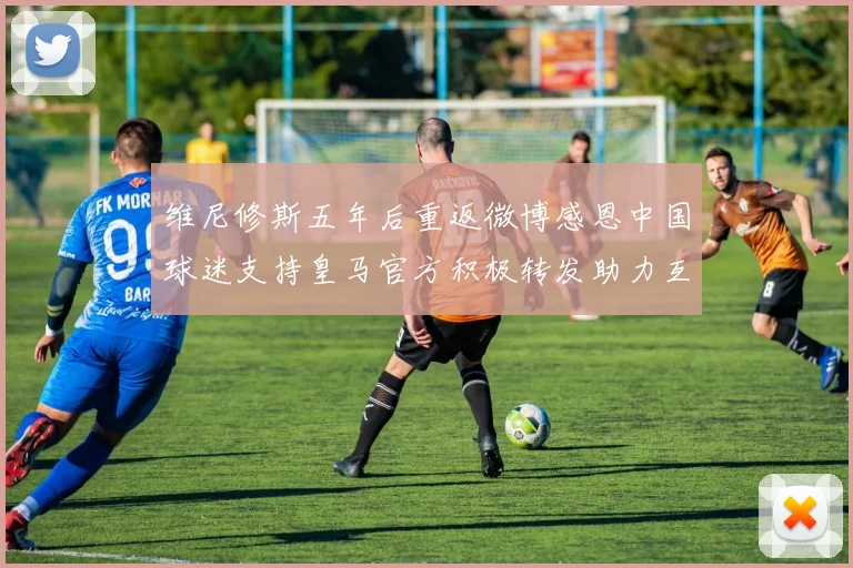 维尼修斯五年后重返微博感恩中国球迷支持皇马官方积极转发助力互动