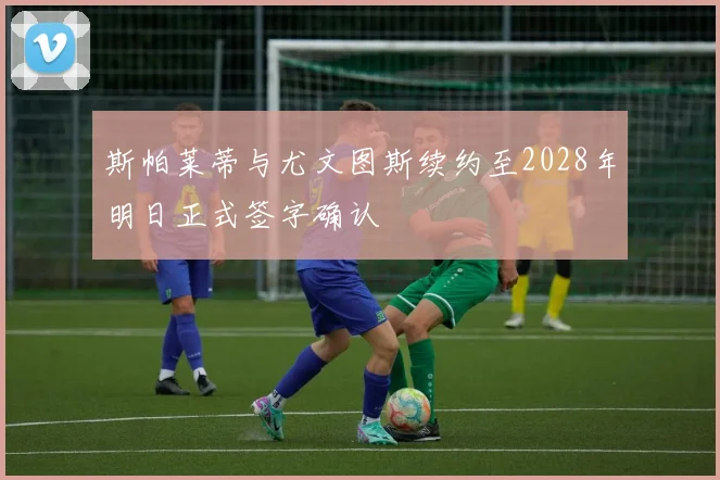 斯帕莱蒂与尤文图斯续约至2028年明日正式签字确认
