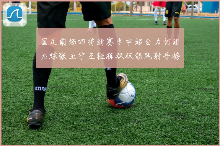 国足前场四将新赛季中超合力打进九球张玉宁王钰栋双双领跑射手榜