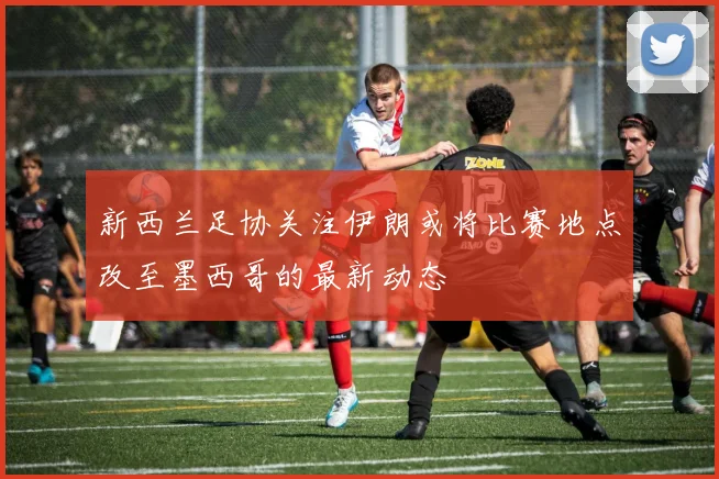 新西兰足协关注伊朗或将比赛地点改至墨西哥的最新动态