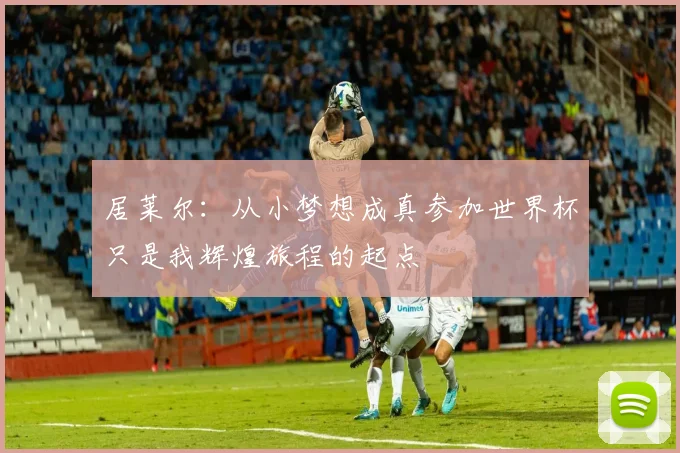 居莱尔：从小梦想成真参加世界杯只是我辉煌旅程的起点