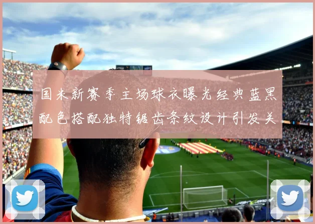 国米新赛季主场球衣曝光经典蓝黑配色搭配独特锯齿条纹设计引发关注
