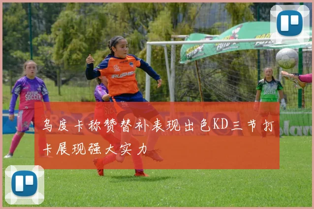 乌度卡称赞替补表现出色KD三节打卡展现强大实力