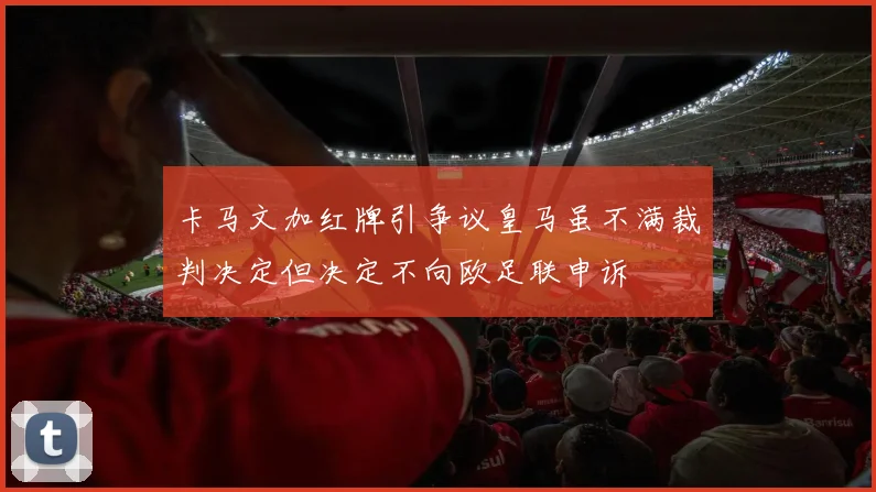 卡马文加红牌引争议皇马虽不满裁判决定但决定不向欧足联申诉