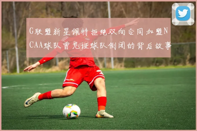 G联盟新星佩特拒绝双向合同加盟NCAA球队曾见证球队倒闭的背后故事
