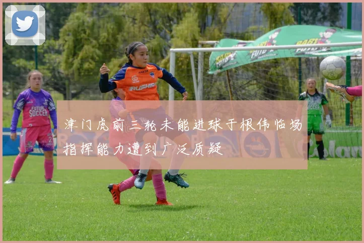津门虎前三轮未能进球于根伟临场指挥能力遭到广泛质疑